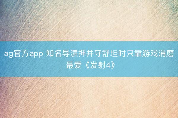 ag官方app 知名导演押井守舒坦时只靠游戏消磨 最爱《发射4》