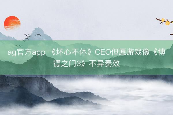 ag官方app 《坏心不休》CEO但愿游戏像《博德之门3》不异奏效