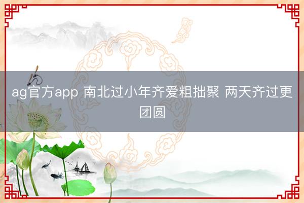 ag官方app 南北过小年齐爱粗拙聚 两天齐过更团圆