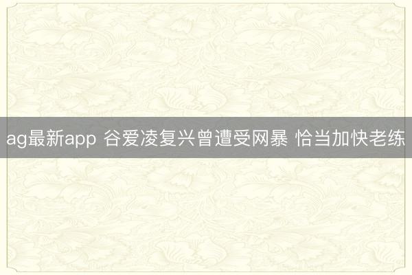 ag最新app 谷爱凌复兴曾遭受网暴 恰当加快老练