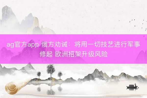 ag官方app 俄方劝诫：将用一切技艺进行军事修起 欧洲招架升级风险