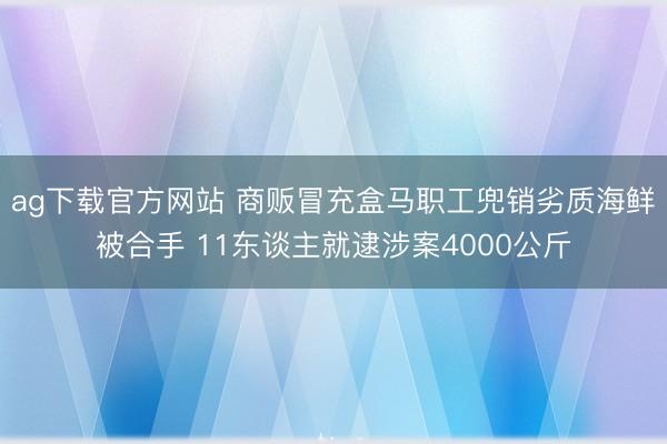 ag下载官方网站 商贩冒充盒马职工兜销劣质海鲜被合手 11东谈主就逮涉案4000公斤