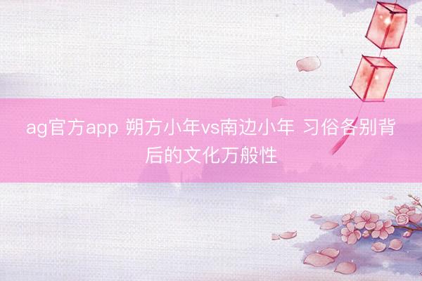 ag官方app 朔方小年vs南边小年 习俗各别背后的文化万般性