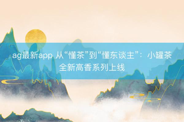 ag最新app 从“懂茶”到“懂东谈主”：小罐茶全新高香系列上线