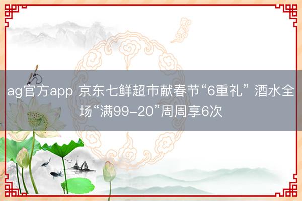 ag官方app 京东七鲜超市献春节“6重礼” 酒水全场“满99-20”周周享6次