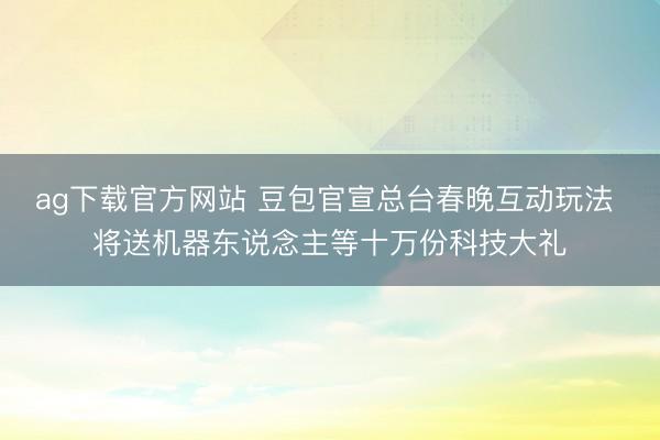 ag下载官方网站 豆包官宣总台春晚互动玩法 将送机器东说念主