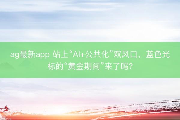 ag最新app 站上“AI+公共化”双风口，蓝色光标的“黄金期间”来了吗？