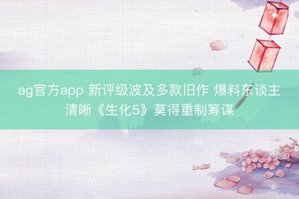 ag官方app 新评级波及多款旧作 爆料东谈主清晰《生化5》莫得重制筹谋