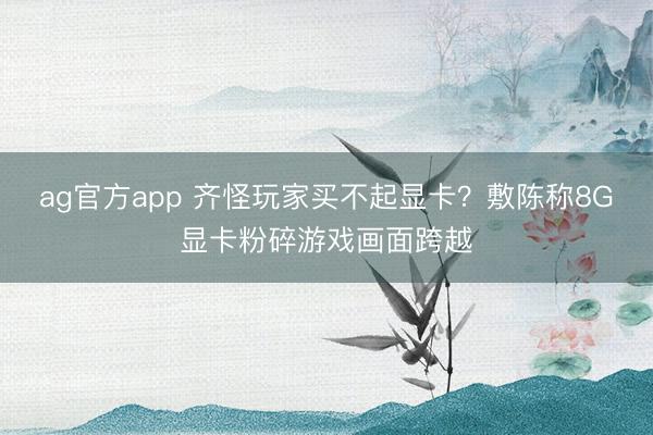 ag官方app 齐怪玩家买不起显卡？敷陈称8G显卡粉碎游戏画面跨越