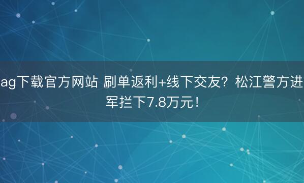 ag下载官方网站 刷单返利+线下交友？松江警方进军拦下7.8万元！