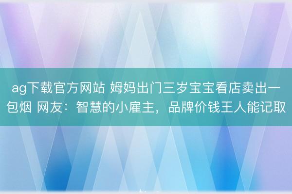 ag下载官方网站 姆妈出门三岁宝宝看店卖出一包烟 网友：智慧的小雇主，品牌价钱王人能记取