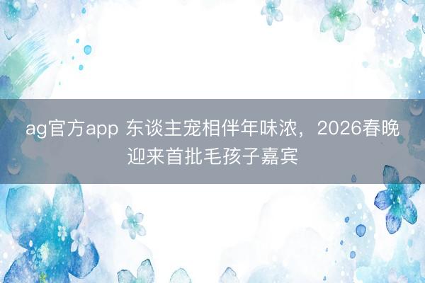 ag官方app 东谈主宠相伴年味浓，2026春晚迎来首批毛孩子嘉宾