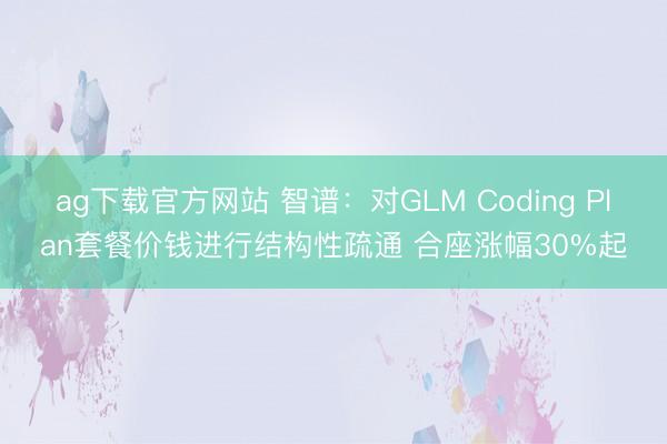 ag下载官方网站 智谱：对GLM Coding Plan套餐价钱进行结构性疏通 合座涨幅30%起
