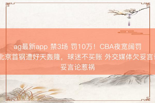 ag最新app 禁3场 罚10万！CBA夜宽阔罚赵睿 北京首钢遭好天轰隆，球迷不买账 外交媒体欠妥言论惹祸