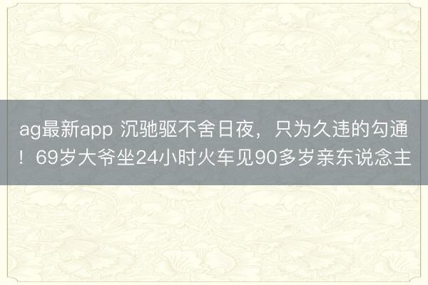 ag最新app 沉驰驱不舍日夜,只为久违的勾通!69岁大爷坐24小时火车见90多岁亲东说念主