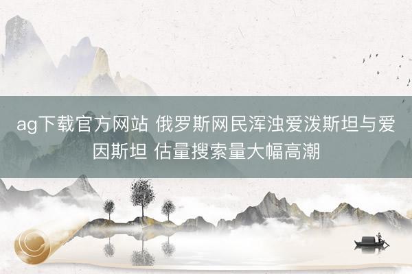 ag下载官方网站 俄罗斯网民浑浊爱泼斯坦与爱因斯坦 估量搜索量大幅高潮