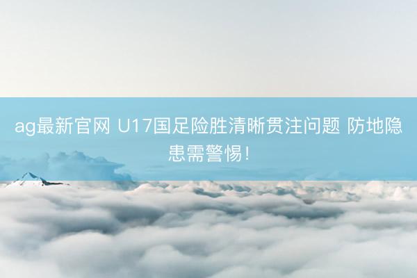 ag最新官网 U17国足险胜清晰贯注问题 防地隐患需警惕！