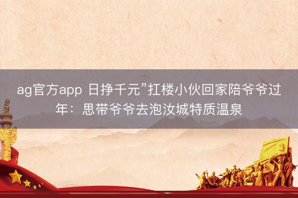 ag官方app 日挣千元”扛楼小伙回家陪爷爷过年:思带爷爷去泡汝城特质温泉