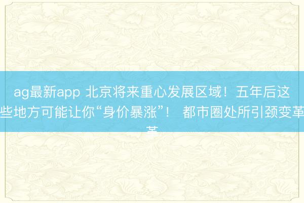 ag最新app 北京将来重心发展区域！五年后这些地方可能让你“身价暴涨”！ 都市圈处所引颈变革