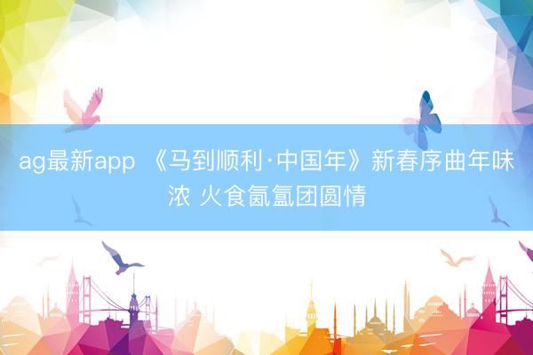 ag最新app 《马到顺利·中国年》新春序曲年味浓 火食氤氲团圆情