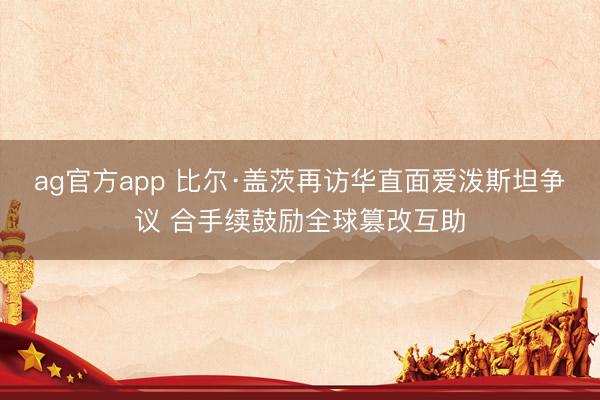 ag官方app 比尔·盖茨再访华直面爱泼斯坦争议 合手续鼓励全球篡改互助