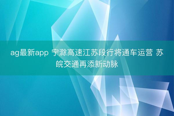 ag最新app 宁滁高速江苏段行将通车运营 苏皖交通再添新动脉