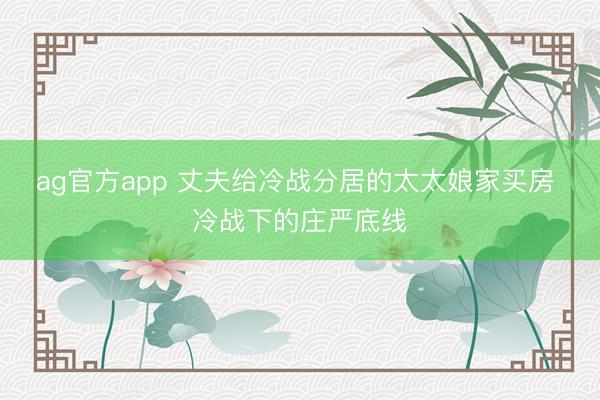 ag官方app 丈夫给冷战分居的太太娘家买房 冷战下的庄严底线