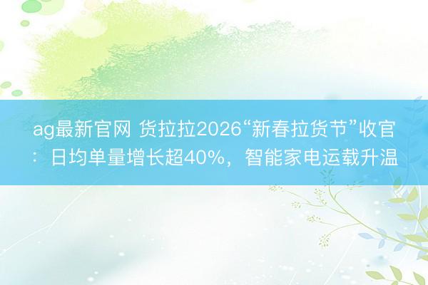 ag最新官网 货拉拉2026“新春拉货节”收官:日均单量增长超40%,智能家电运载升温