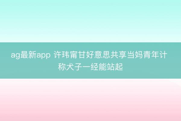 ag最新app 许玮甯甘好意思共享当妈青年计 称犬子一经能站起