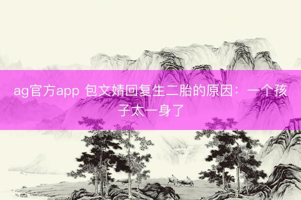 ag官方app 包文婧回复生二胎的原因：一个孩子太一身了