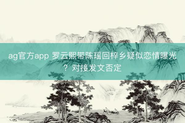 ag官方app 罗云熙带陈瑶回梓乡疑似恋情曝光?对接发文否定