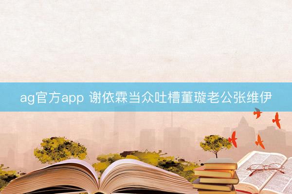 ag官方app 谢依霖当众吐槽董璇老公张维伊