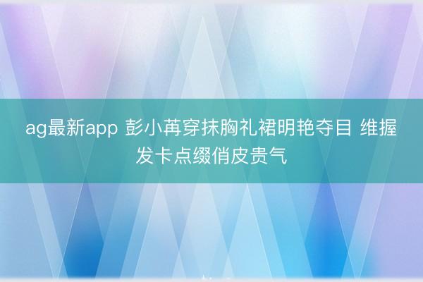 ag最新app 彭小苒穿抹胸礼裙明艳夺目 维握发卡点缀俏皮贵气