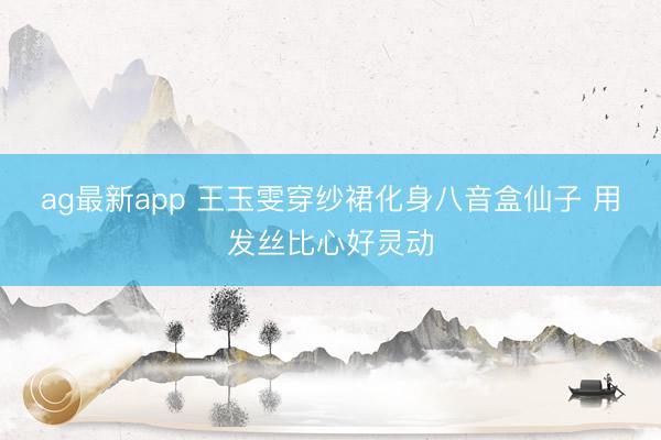 ag最新app 王玉雯穿纱裙化身八音盒仙子 用发丝比心好灵动
