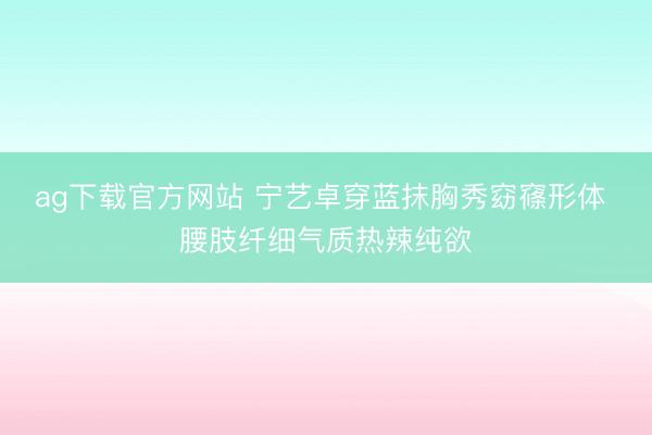 ag下载官方网站 宁艺卓穿蓝抹胸秀窈窱形体 腰肢纤细气质热辣纯欲