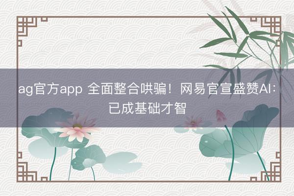 ag官方app 全面整合哄骗!网易官宣盛赞AI:已成基础才智