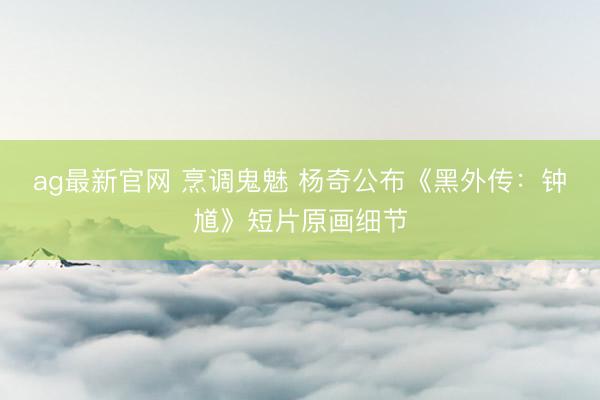 ag最新官网 烹调鬼魅 杨奇公布《黑外传：钟馗》短片原画细节