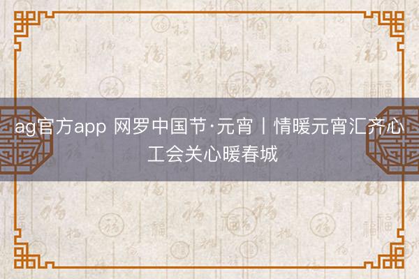 ag官方app 网罗中国节·元宵丨情暖元宵汇齐心 工会关心暖春城