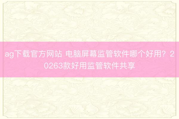 ag下载官方网站 电脑屏幕监管软件哪个好用？20263款好用