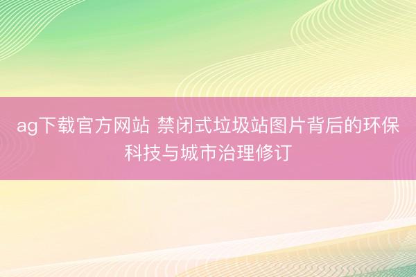 ag下载官方网站 禁闭式垃圾站图片背后的环保科技与城市治理修