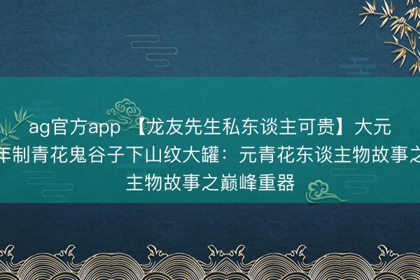 ag官方app 【龙友先生私东谈主可贵】大元国至正八年制青花鬼谷子下山纹大罐：元青花东谈主物故事之巅峰重器