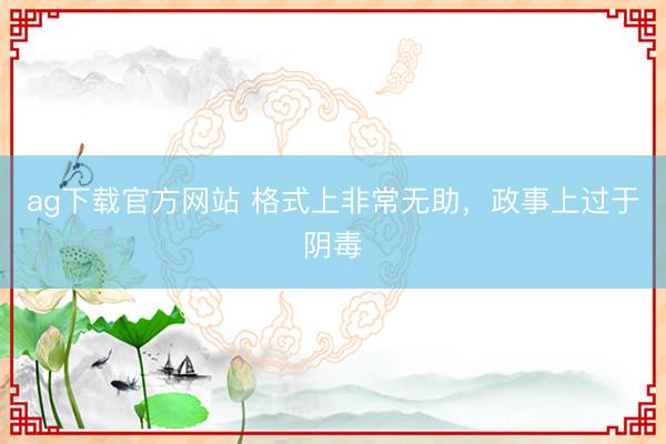 ag下载官方网站 格式上非常无助,政事上过于阴毒