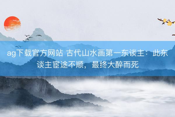 ag下载官方网站 古代山水画第一东谈主：此东谈主宦途不顺，最