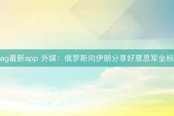 ag最新app 外媒：俄罗斯向伊朗分享好意思军坐标